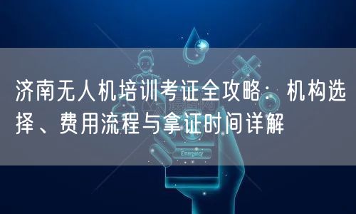 济南无人机培训考证全攻略:机构选择、费用流程与拿证时间详解