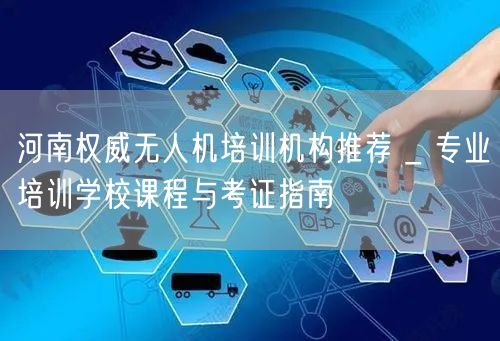 河南权威无人机培训机构推荐 _ 专业培训学校课程与考证指南
