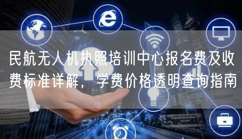 民航无人机执照培训中心报名费及收费标准详解,学费价格透明查询指南