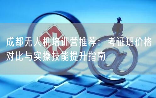 成都无人机培训营推荐:考证班价格对比与实操技能提升指南