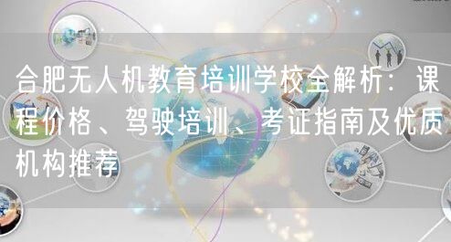 合肥无人机教育培训学校全解析:课程价格、驾驶培训、考证指南及优质机构推荐