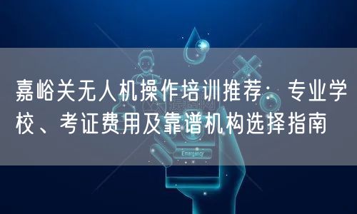 嘉峪关无人机操作培训推荐:专业学校、考证费用及靠谱机构选择指南