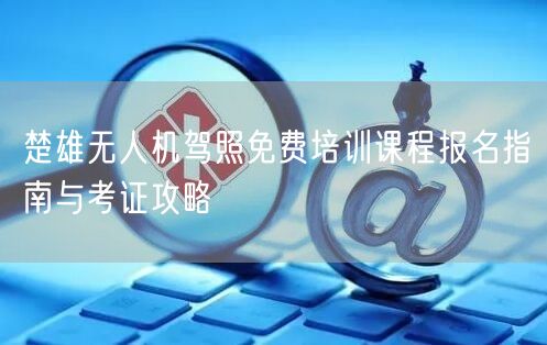 楚雄无人机驾照免费培训课程报名指南与考证攻略