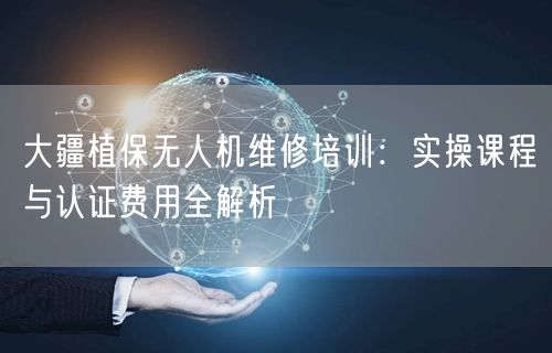 大疆植保无人机维修培训：实操课程与认证费用全解析