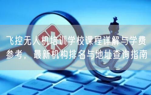 飞控无人机培训学校课程详解与学费参考,最新机构排名与地址查询指南