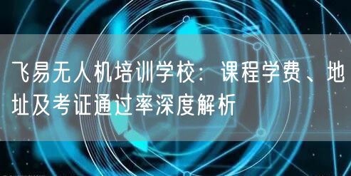飞易无人机培训学校:课程学费、地址及考证通过率深度解析