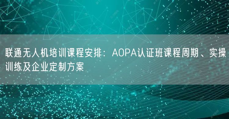 联通无人机培训课程安排:AOPA认证班课程周期、实操训练及企业定制方案