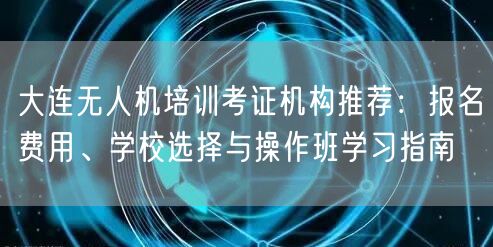 大连无人机培训考证机构推荐：报名费用、学校选择与操作班学习指南