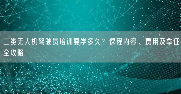 二类无人机驾驶员培训要学多久?课程内容、费用及拿证全攻略