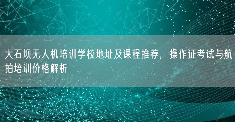 大石坝无人机培训学校地址及课程推荐，操作证考试与航拍培训价格解析