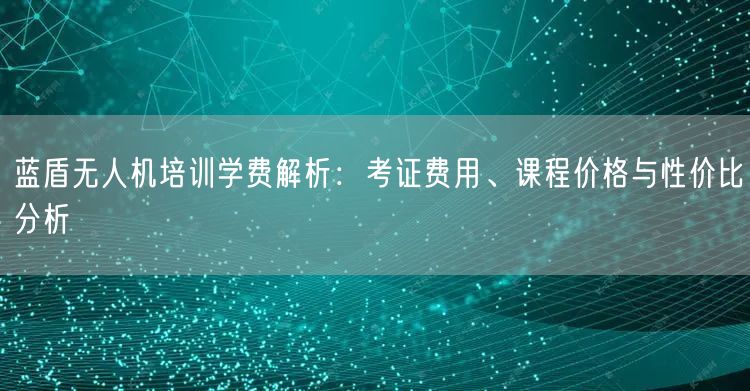 蓝盾无人机培训学费解析:考证费用、课程价格与性价比分析