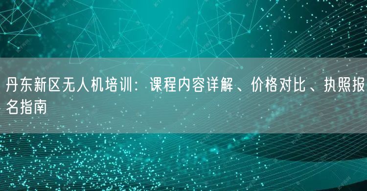 丹东新区无人机培训：课程内容详解、价格对比、执照报名指南