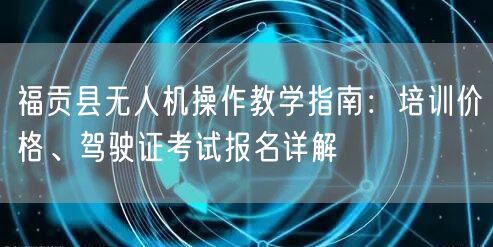 福贡县无人机操作教学指南：培训价格、驾驶证考试报名详解