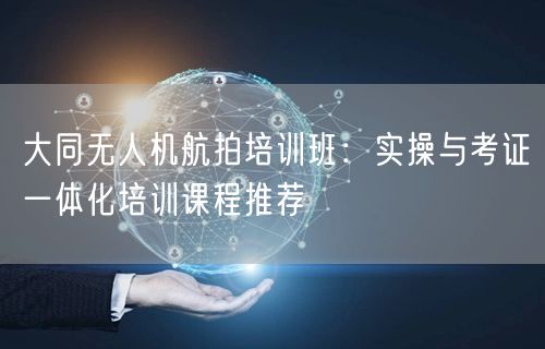 大同无人机航拍培训班：实操与考证一体化培训课程推荐