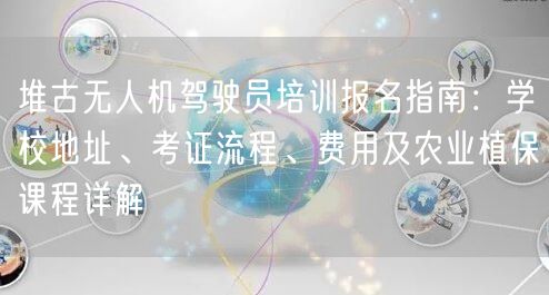 堆古无人机驾驶员培训报名指南：学校地址、考证流程、费用及农业植保课程详解