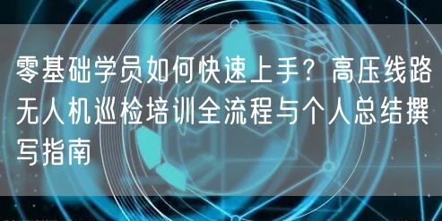 零基础学员如何快速上手?高压线路无人机巡检培训全流程与个人总结撰写指南
