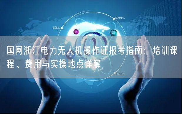 国网浙江电力无人机操作证报考指南:培训课程、费用与实操地点详解