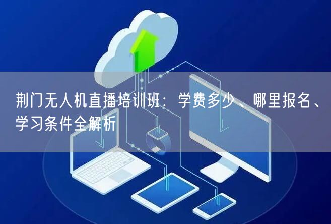 荆门无人机直播培训班:学费多少、哪里报名、学习条件全解析