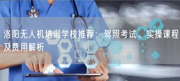 洛阳无人机培训学校推荐:驾照考试、实操课程及费用解析