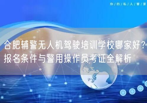 合肥辅警无人机驾驶培训学校哪家好?报名条件与警用操作员考证全解析