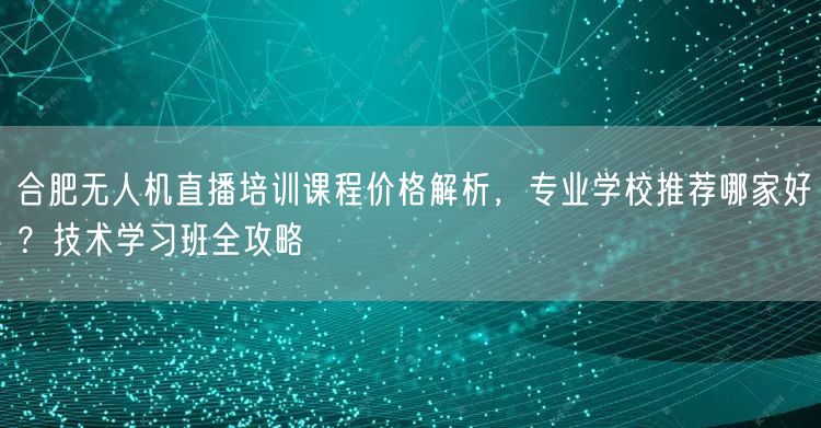 合肥无人机直播培训课程价格解析,专业学校推荐哪家好?技术学习班全攻略