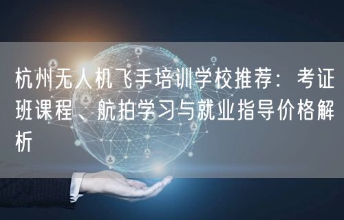 杭州无人机飞手培训学校推荐：考证班课程、航拍学习与就业指导价格解析