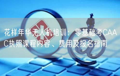 花样年华无人机培训:零基础考CAAC执照课程内容、费用及报名指南