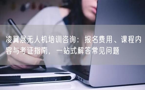 凌翼展无人机培训咨询:报名费用、课程内容与考证指南,一站式解答常见问题