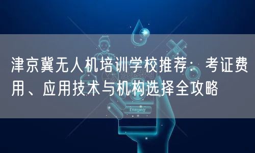 津京冀无人机培训学校推荐:考证费用、应用技术与机构选择全攻略