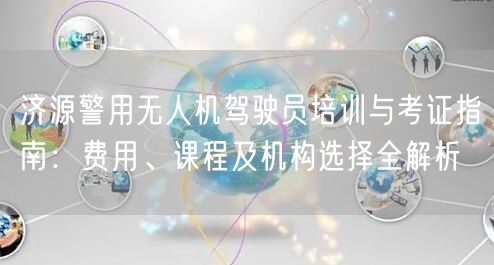 济源警用无人机驾驶员培训与考证指南:费用、课程及机构选择全解析