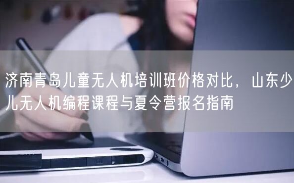 济南青岛儿童无人机培训班价格对比,山东少儿无人机编程课程与夏令营报名指南