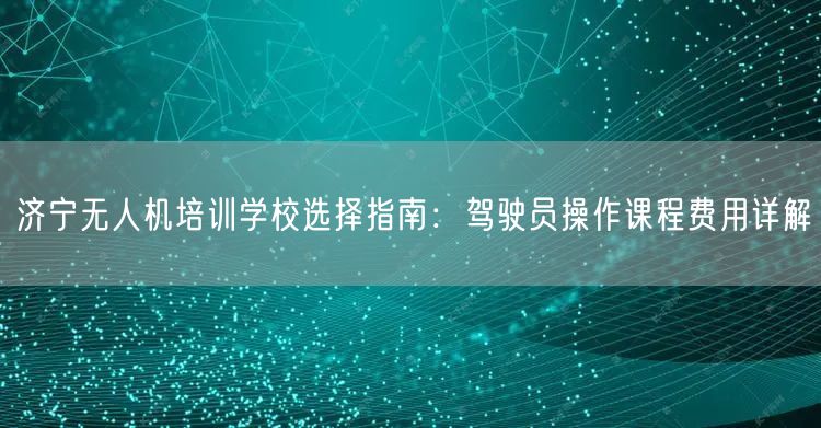 济宁无人机培训学校选择指南:驾驶员操作课程费用详解
