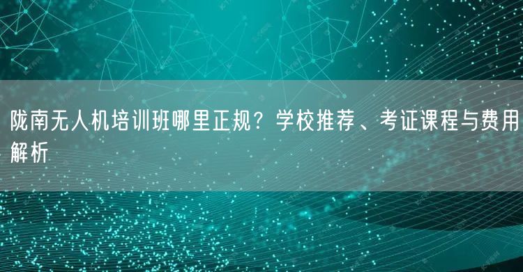 陇南无人机培训班哪里正规?学校推荐、考证课程与费用解析
