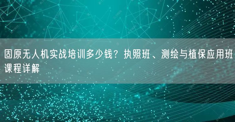 固原无人机实战培训多少钱?执照班、测绘与植保应用班课程详解