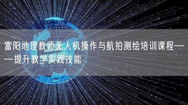 富阳地理教师无人机操作与航拍测绘培训课程——提升教学实践技能