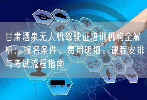 甘肃酒泉无人机驾驶证培训机构全解析：报名条件、费用明细、课程安排与考试流程指南