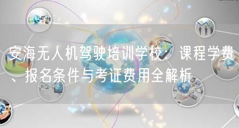 安海无人机驾驶培训学校：课程学费、报名条件与考证费用全解析