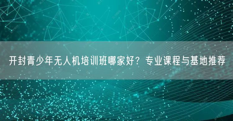开封青少年无人机培训班哪家好?专业课程与基地推荐