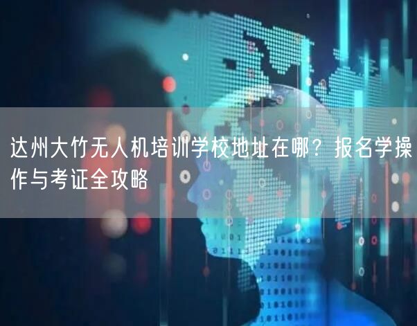 达州大竹无人机培训学校地址在哪？报名学操作与考证全攻略