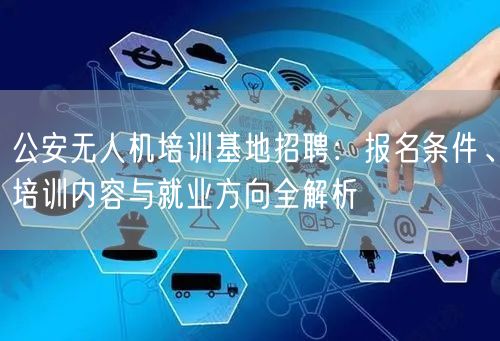 公安无人机培训基地招聘:报名条件、培训内容与就业方向全解析