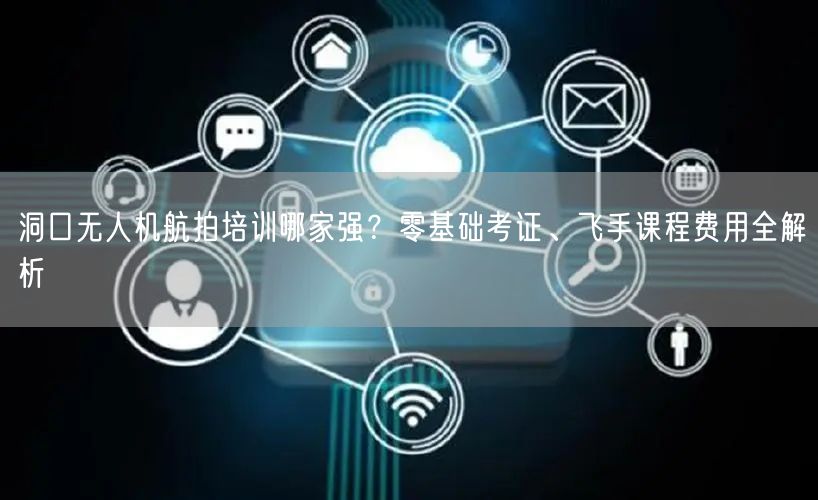洞口无人机航拍培训哪家强?零基础考证、飞手课程费用全解析