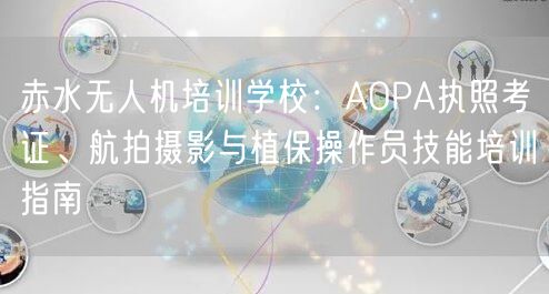 赤水无人机培训学校:AOPA执照考证、航拍摄影与植保操作员技能培训指南