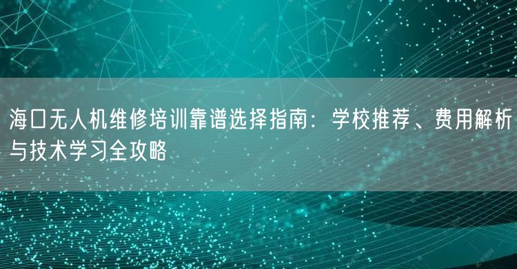 海口无人机维修培训靠谱选择指南：学校推荐、费用解析与技术学习全攻略