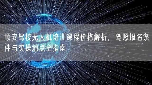 顺安驾校无人机培训课程价格解析,驾照报名条件与实操地点全指南