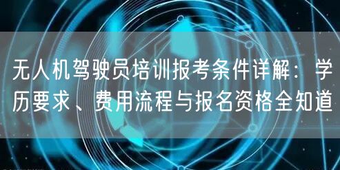 无人机驾驶员培训报考条件详解:学历要求、费用流程与报名资格全知道
