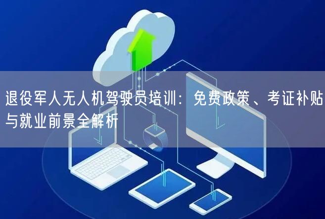 退役军人无人机驾驶员培训：免费政策、考证补贴与就业前景全解析