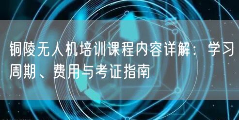 铜陵无人机培训课程内容详解:学习周期、费用与考证指南