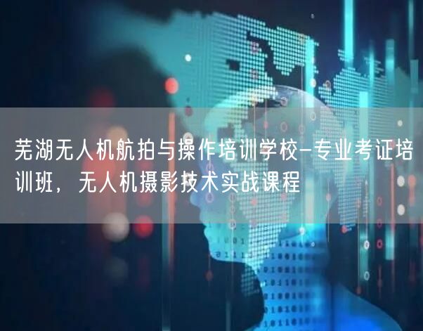 芜湖无人机航拍与操作培训学校-专业考证培训班，无人机摄影技术实战课程