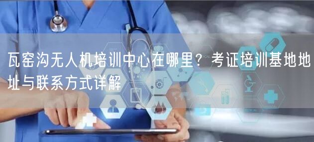 瓦窑沟无人机培训中心在哪里?考证培训基地地址与联系方式详解