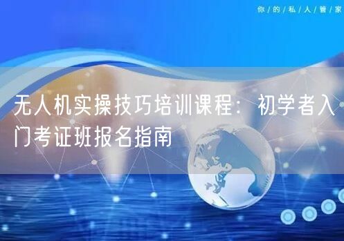 无人机实操技巧培训课程:初学者入门考证班报名指南 无人机实操技巧培训课程:初学者入门考证班报名指南